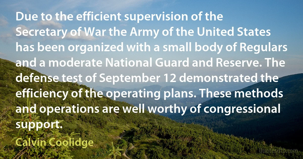 Due to the efficient supervision of the Secretary of War the Army of the United States has been organized with a small body of Regulars and a moderate National Guard and Reserve. The defense test of September 12 demonstrated the efficiency of the operating plans. These methods and operations are well worthy of congressional support. (Calvin Coolidge)