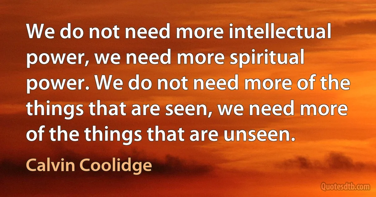 We do not need more intellectual power, we need more spiritual power. We do not need more of the things that are seen, we need more of the things that are unseen. (Calvin Coolidge)