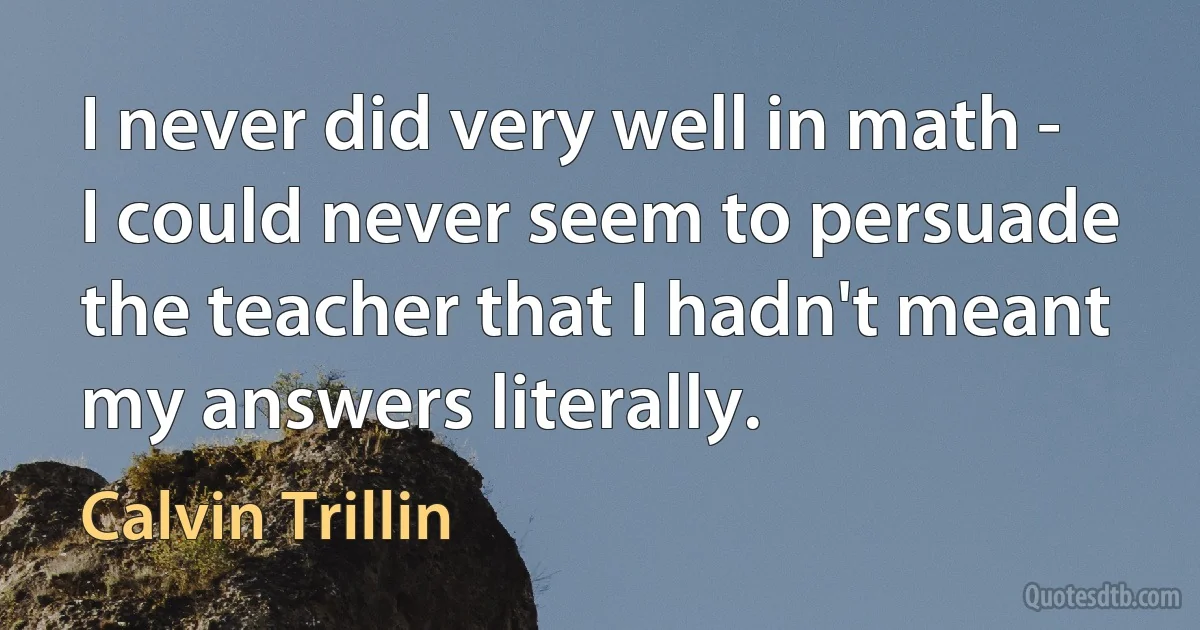 I never did very well in math - I could never seem to persuade the teacher that I hadn't meant my answers literally. (Calvin Trillin)