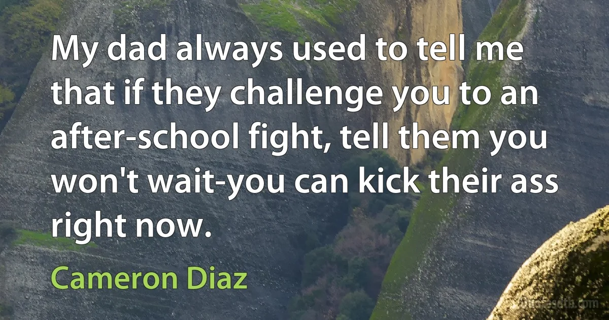 My dad always used to tell me that if they challenge you to an after-school fight, tell them you won't wait-you can kick their ass right now. (Cameron Diaz)