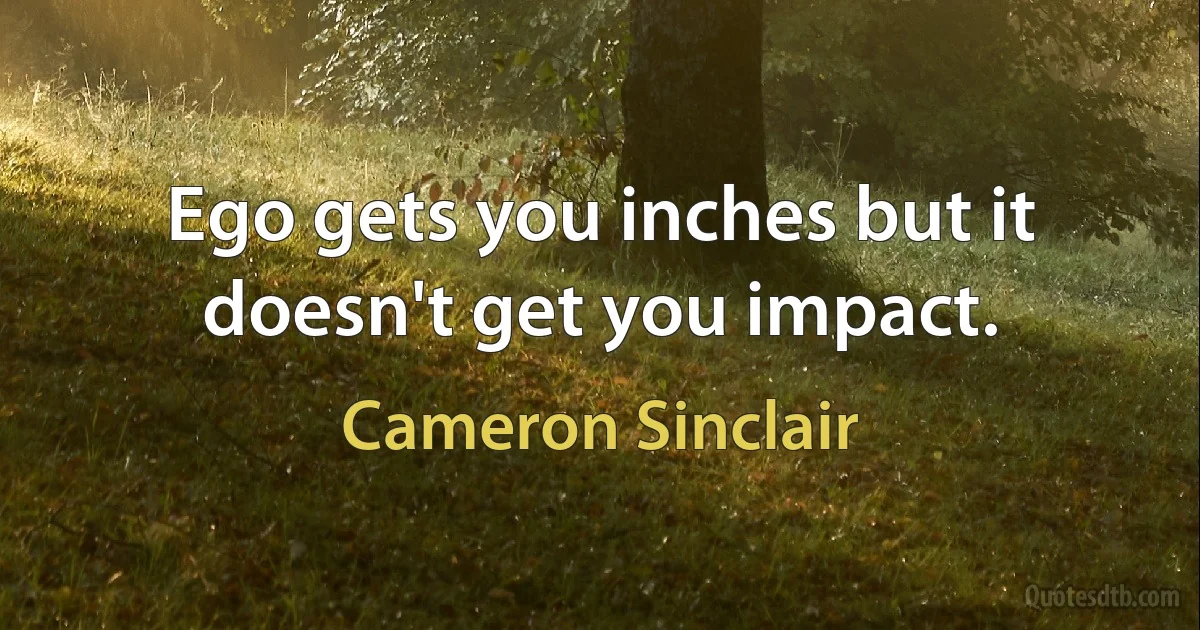 Ego gets you inches but it doesn't get you impact. (Cameron Sinclair)