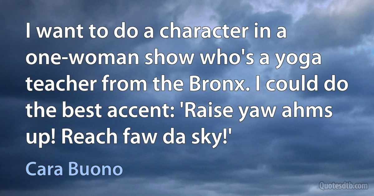 I want to do a character in a one-woman show who's a yoga teacher from the Bronx. I could do the best accent: 'Raise yaw ahms up! Reach faw da sky!' (Cara Buono)