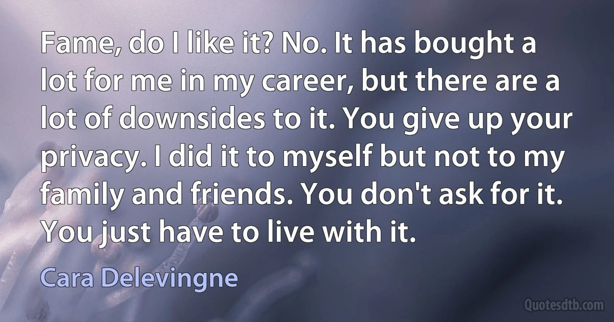 Fame, do I like it? No. It has bought a lot for me in my career, but there are a lot of downsides to it. You give up your privacy. I did it to myself but not to my family and friends. You don't ask for it. You just have to live with it. (Cara Delevingne)