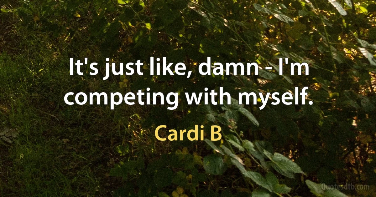 It's just like, damn - I'm competing with myself. (Cardi B)