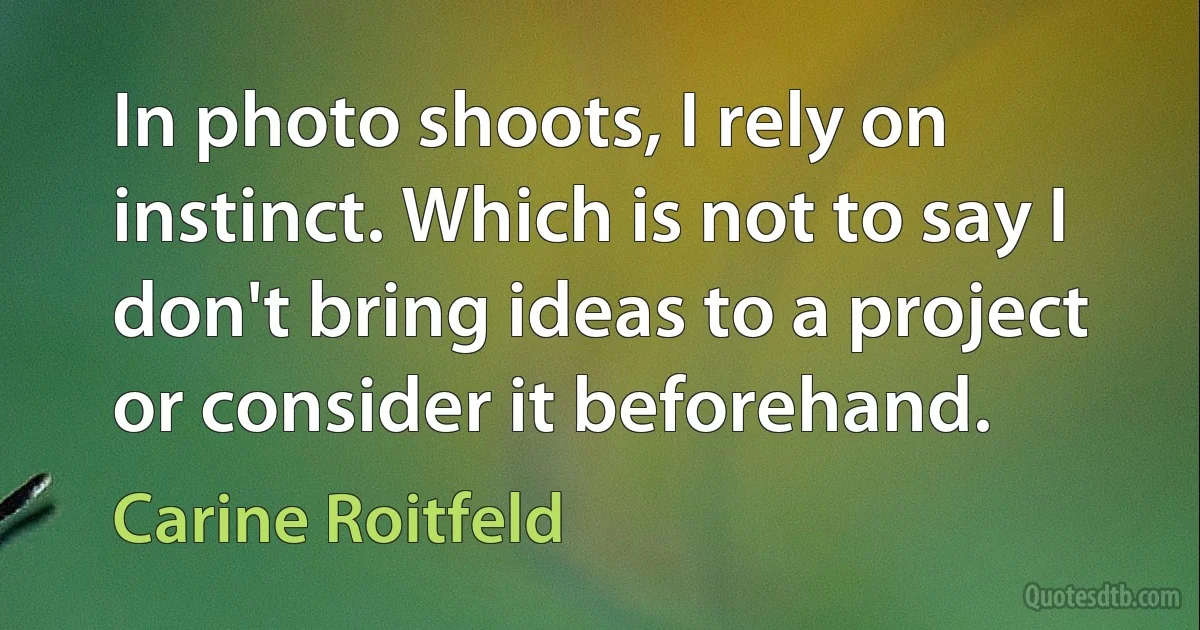 In photo shoots, I rely on instinct. Which is not to say I don't bring ideas to a project or consider it beforehand. (Carine Roitfeld)