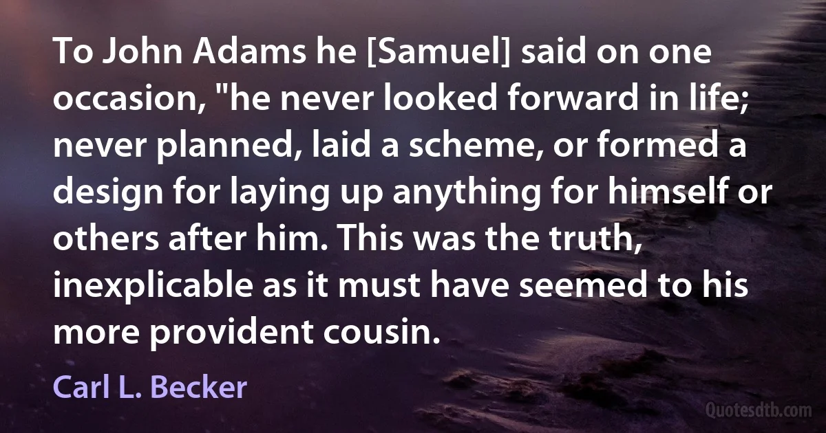 To John Adams he [Samuel] said on one occasion, "he never looked forward in life; never planned, laid a scheme, or formed a design for laying up anything for himself or others after him. This was the truth, inexplicable as it must have seemed to his more provident cousin. (Carl L. Becker)