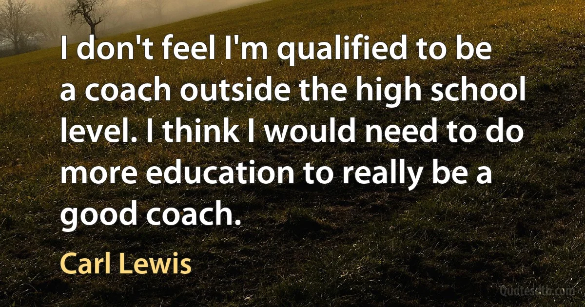 I don't feel I'm qualified to be a coach outside the high school level. I think I would need to do more education to really be a good coach. (Carl Lewis)