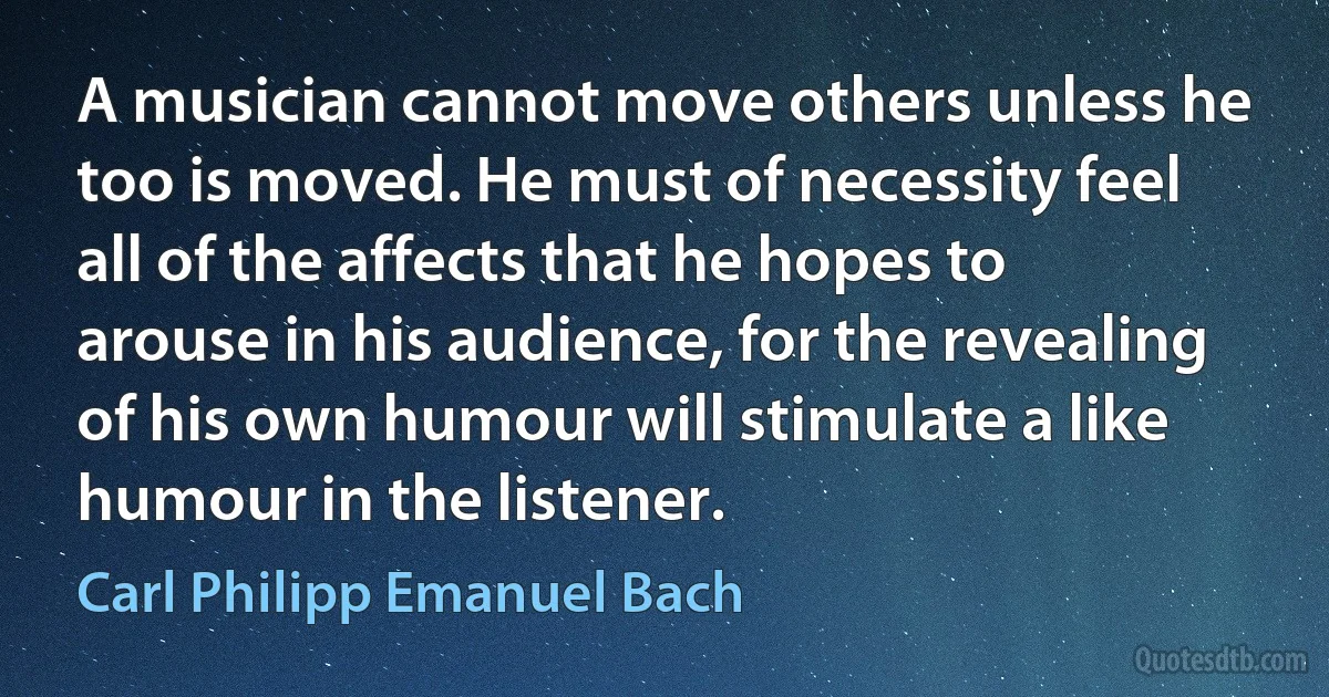 A musician cannot move others unless he too is moved. He must of necessity feel all of the affects that he hopes to arouse in his audience, for the revealing of his own humour will stimulate a like humour in the listener. (Carl Philipp Emanuel Bach)