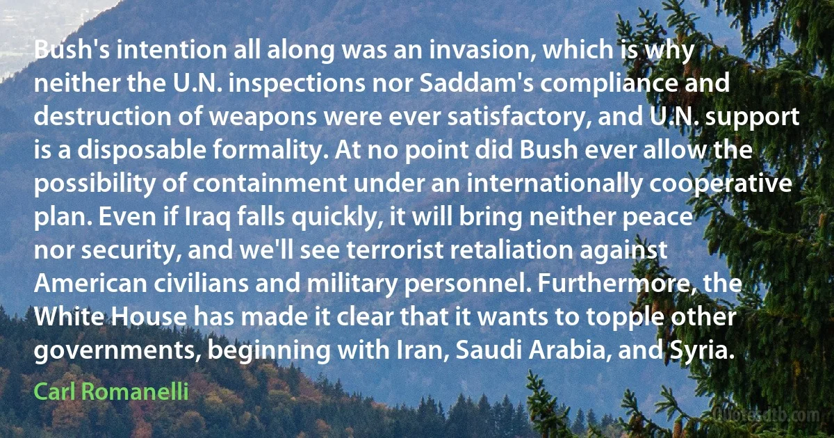 Bush's intention all along was an invasion, which is why neither the U.N. inspections nor Saddam's compliance and destruction of weapons were ever satisfactory, and U.N. support is a disposable formality. At no point did Bush ever allow the possibility of containment under an internationally cooperative plan. Even if Iraq falls quickly, it will bring neither peace nor security, and we'll see terrorist retaliation against American civilians and military personnel. Furthermore, the White House has made it clear that it wants to topple other governments, beginning with Iran, Saudi Arabia, and Syria. (Carl Romanelli)