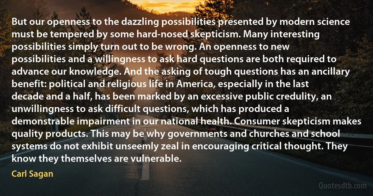 But our openness to the dazzling possibilities presented by modern science must be tempered by some hard-nosed skepticism. Many interesting possibilities simply turn out to be wrong. An openness to new possibilities and a willingness to ask hard questions are both required to advance our knowledge. And the asking of tough questions has an ancillary benefit: political and religious life in America, especially in the last decade and a half, has been marked by an excessive public credulity, an unwillingness to ask difficult questions, which has produced a demonstrable impairment in our national health. Consumer skepticism makes quality products. This may be why governments and churches and school systems do not exhibit unseemly zeal in encouraging critical thought. They know they themselves are vulnerable. (Carl Sagan)