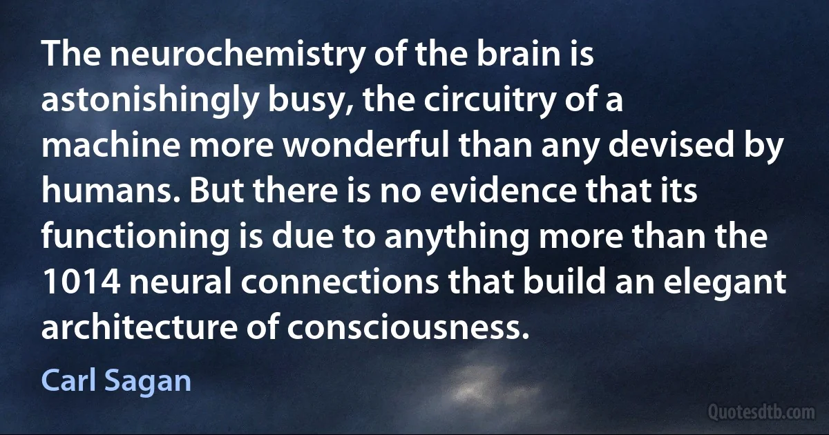 The neurochemistry of the brain is astonishingly busy, the circuitry of a machine more wonderful than any devised by humans. But there is no evidence that its functioning is due to anything more than the 1014 neural connections that build an elegant architecture of consciousness. (Carl Sagan)