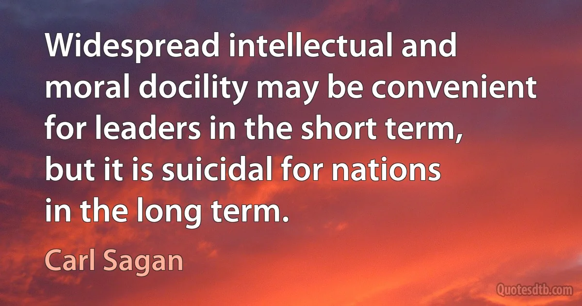 Widespread intellectual and moral docility may be convenient for leaders in the short term, but it is suicidal for nations in the long term. (Carl Sagan)