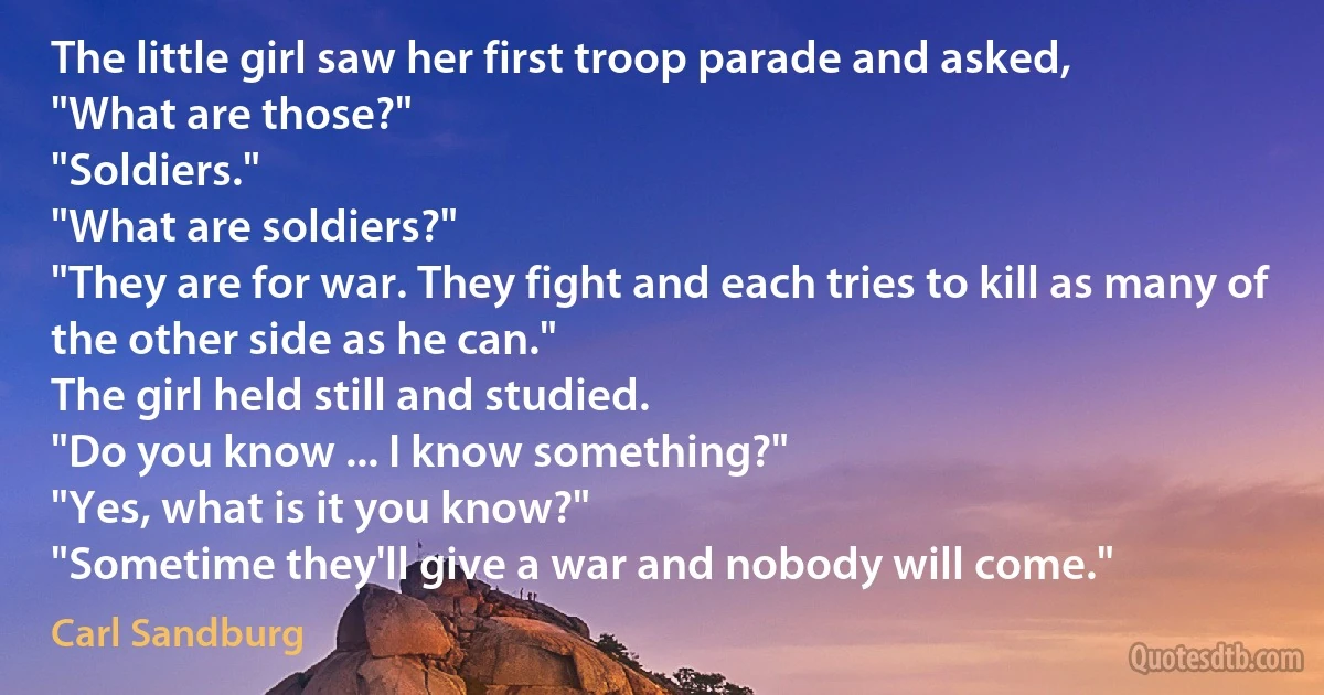 The little girl saw her first troop parade and asked,
"What are those?"
"Soldiers."
"What are soldiers?"
"They are for war. They fight and each tries to kill as many of the other side as he can."
The girl held still and studied.
"Do you know ... I know something?"
"Yes, what is it you know?"
"Sometime they'll give a war and nobody will come." (Carl Sandburg)