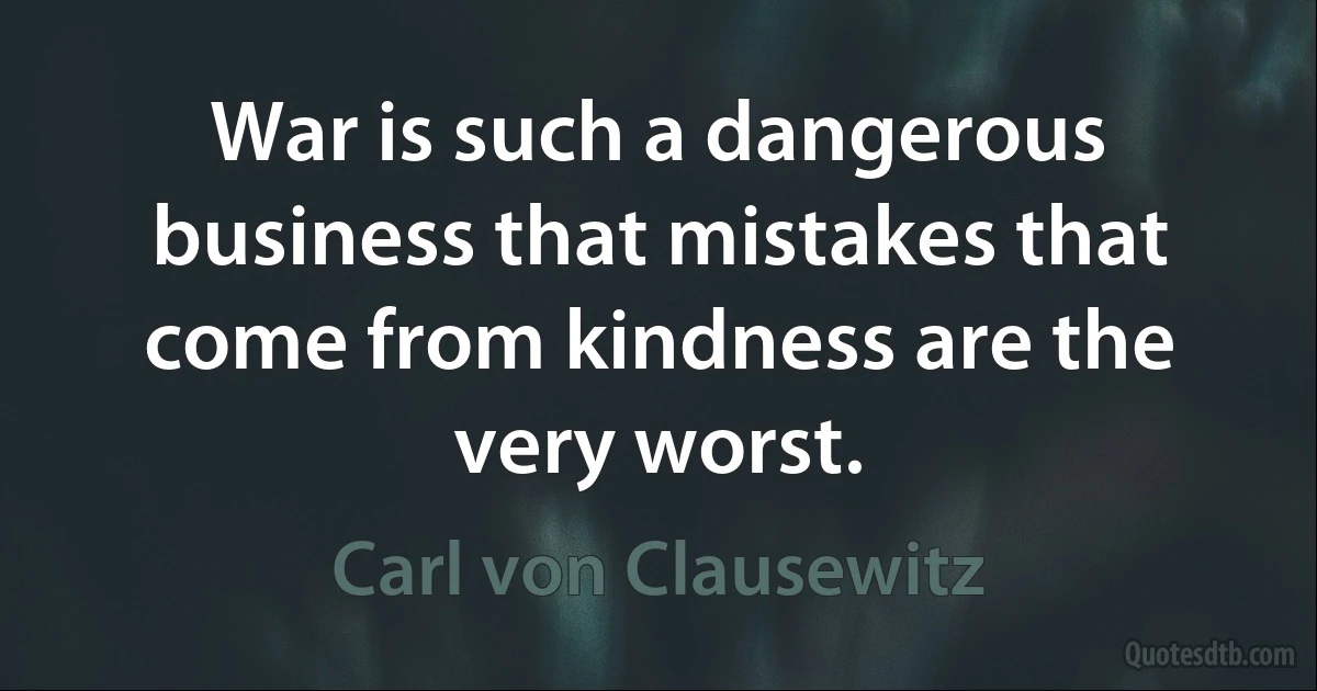 War is such a dangerous business that mistakes that come from kindness are the very worst. (Carl von Clausewitz)