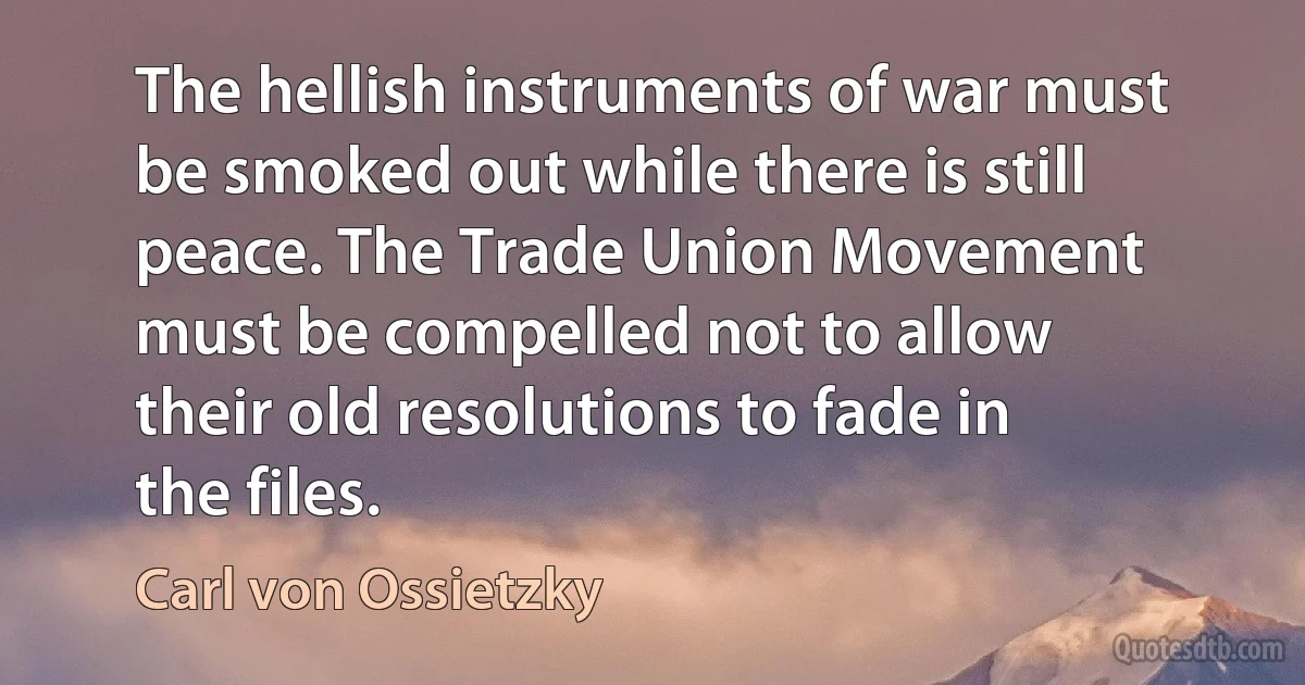 The hellish instruments of war must be smoked out while there is still peace. The Trade Union Movement must be compelled not to allow their old resolutions to fade in the files. (Carl von Ossietzky)