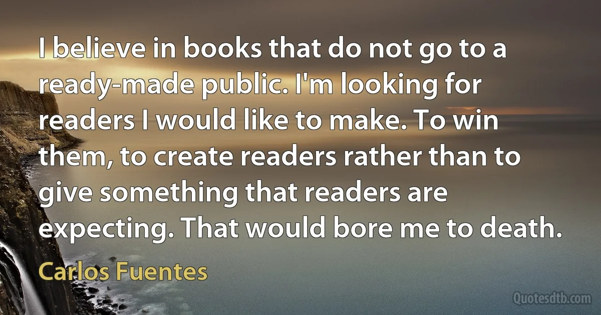 I believe in books that do not go to a ready-made public. I'm looking for readers I would like to make. To win them, to create readers rather than to give something that readers are expecting. That would bore me to death. (Carlos Fuentes)