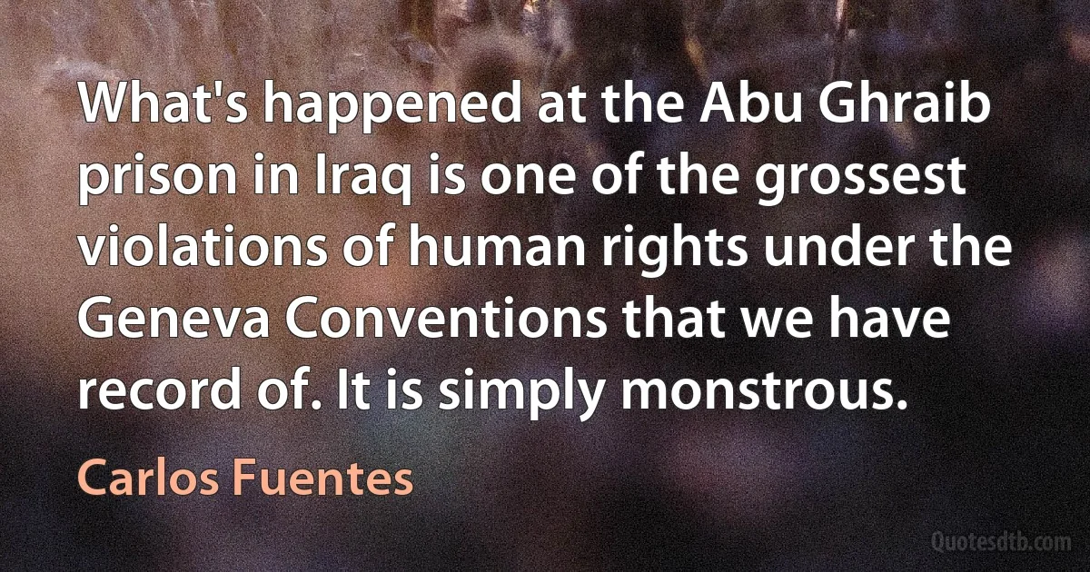 What's happened at the Abu Ghraib prison in Iraq is one of the grossest violations of human rights under the Geneva Conventions that we have record of. It is simply monstrous. (Carlos Fuentes)