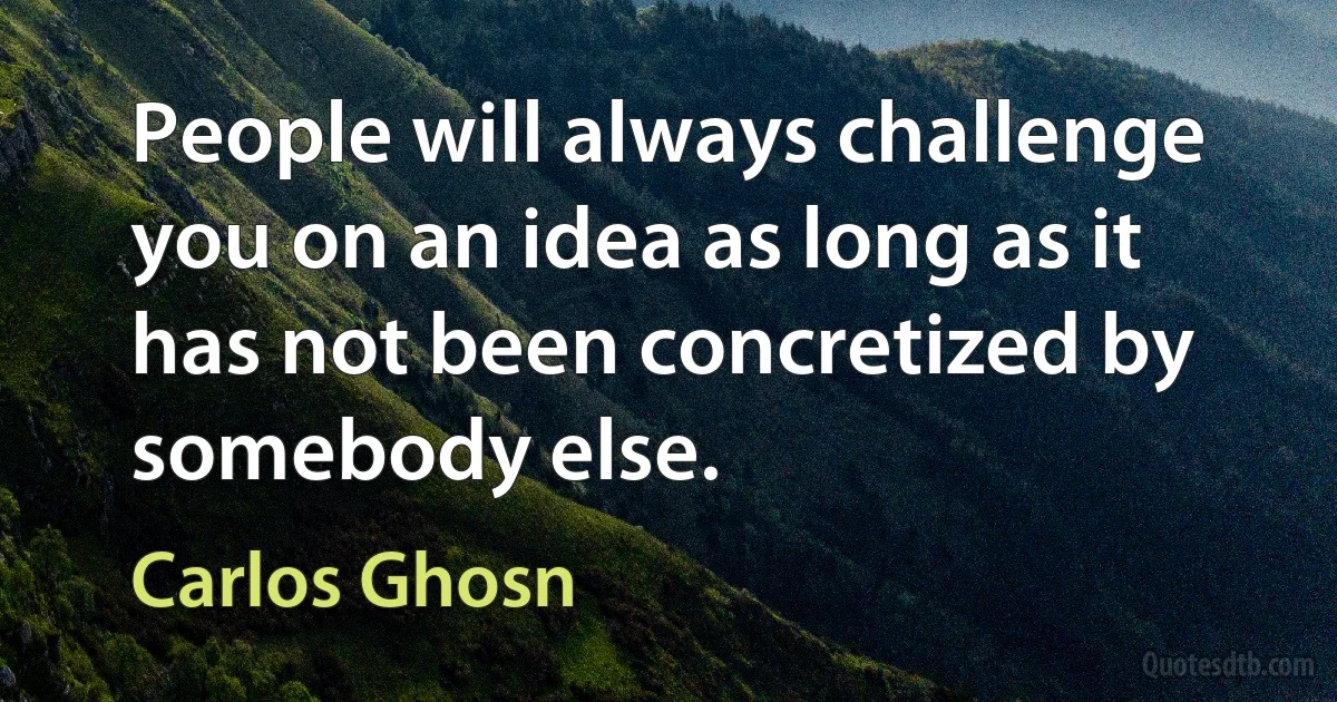 People will always challenge you on an idea as long as it has not been concretized by somebody else. (Carlos Ghosn)