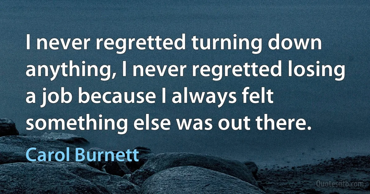 I never regretted turning down anything, I never regretted losing a job because I always felt something else was out there. (Carol Burnett)