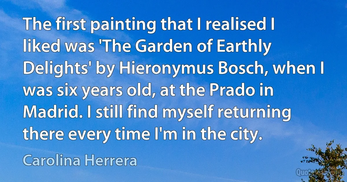 The first painting that I realised I liked was 'The Garden of Earthly Delights' by Hieronymus Bosch, when I was six years old, at the Prado in Madrid. I still find myself returning there every time I'm in the city. (Carolina Herrera)