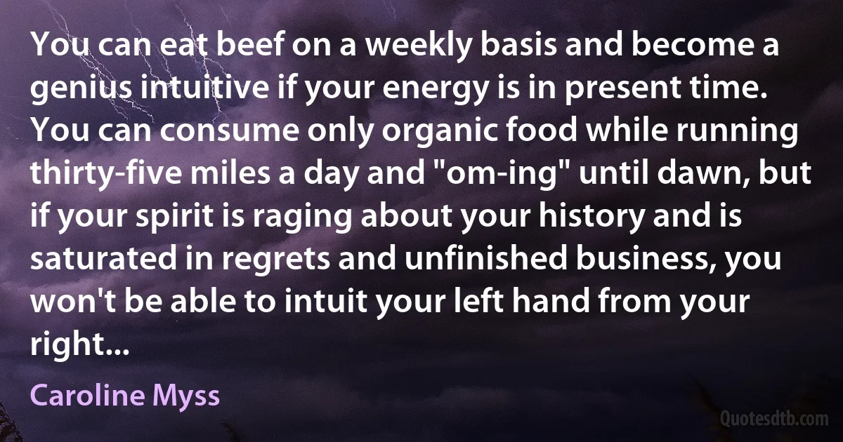 You can eat beef on a weekly basis and become a genius intuitive if your energy is in present time. You can consume only organic food while running thirty-five miles a day and "om-ing" until dawn, but if your spirit is raging about your history and is saturated in regrets and unfinished business, you won't be able to intuit your left hand from your right... (Caroline Myss)