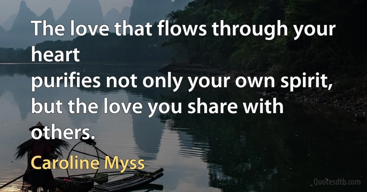 The love that flows through your heart
purifies not only your own spirit, but the love you share with others. (Caroline Myss)