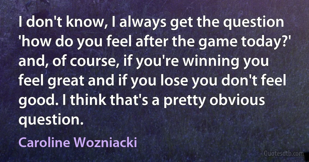 I don't know, I always get the question 'how do you feel after the game today?' and, of course, if you're winning you feel great and if you lose you don't feel good. I think that's a pretty obvious question. (Caroline Wozniacki)