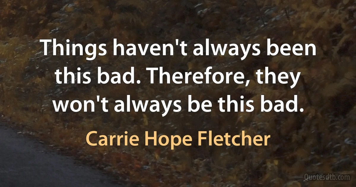 Things haven't always been this bad. Therefore, they won't always be this bad. (Carrie Hope Fletcher)