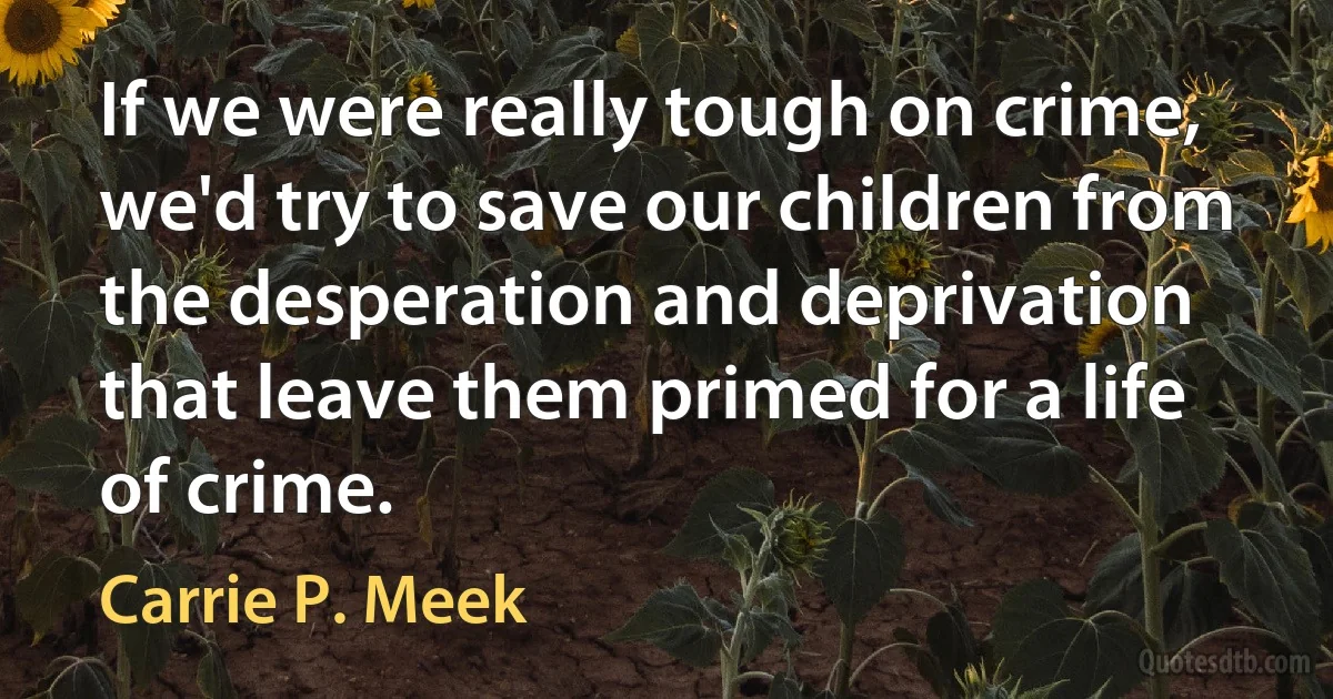 If we were really tough on crime, we'd try to save our children from the desperation and deprivation that leave them primed for a life of crime. (Carrie P. Meek)