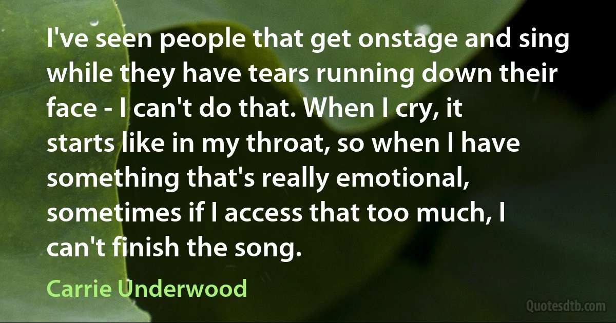 I've seen people that get onstage and sing while they have tears running down their face - I can't do that. When I cry, it starts like in my throat, so when I have something that's really emotional, sometimes if I access that too much, I can't finish the song. (Carrie Underwood)