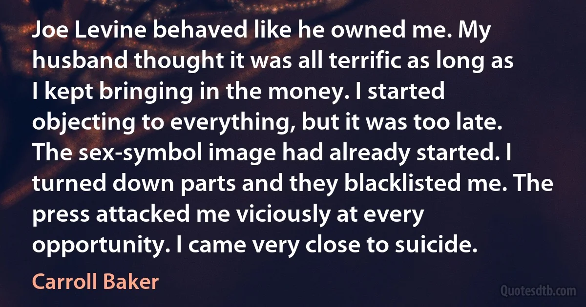 Joe Levine behaved like he owned me. My husband thought it was all terrific as long as I kept bringing in the money. I started objecting to everything, but it was too late. The sex-symbol image had already started. I turned down parts and they blacklisted me. The press attacked me viciously at every opportunity. I came very close to suicide. (Carroll Baker)