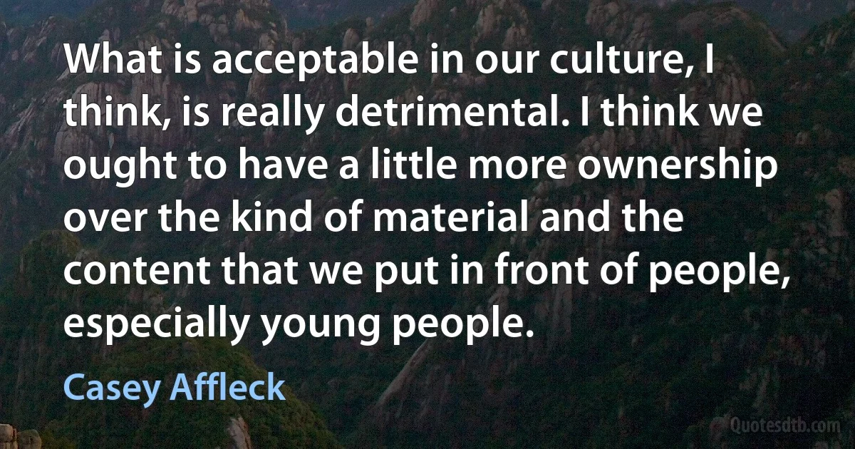 What is acceptable in our culture, I think, is really detrimental. I think we ought to have a little more ownership over the kind of material and the content that we put in front of people, especially young people. (Casey Affleck)