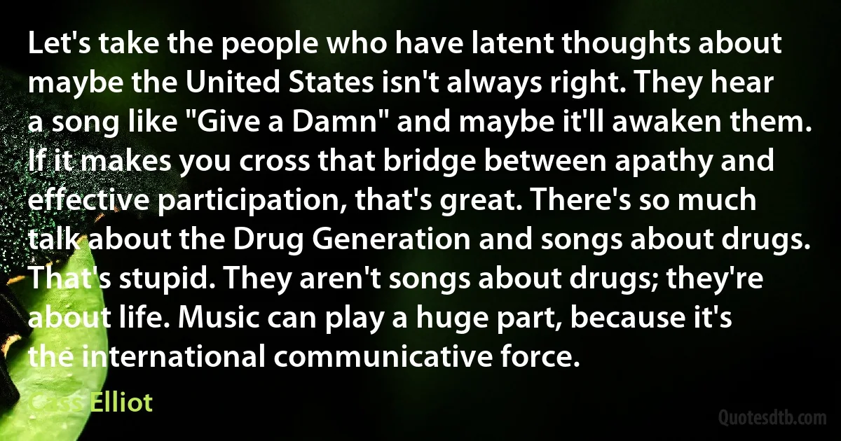 Let's take the people who have latent thoughts about maybe the United States isn't always right. They hear a song like "Give a Damn" and maybe it'll awaken them. If it makes you cross that bridge between apathy and effective participation, that's great. There's so much talk about the Drug Generation and songs about drugs. That's stupid. They aren't songs about drugs; they're about life. Music can play a huge part, because it's the international communicative force. (Cass Elliot)