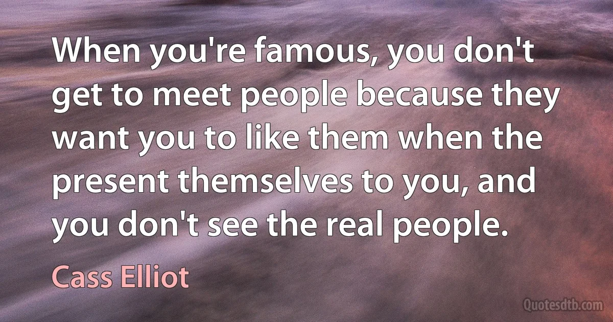 When you're famous, you don't get to meet people because they want you to like them when the present themselves to you, and you don't see the real people. (Cass Elliot)