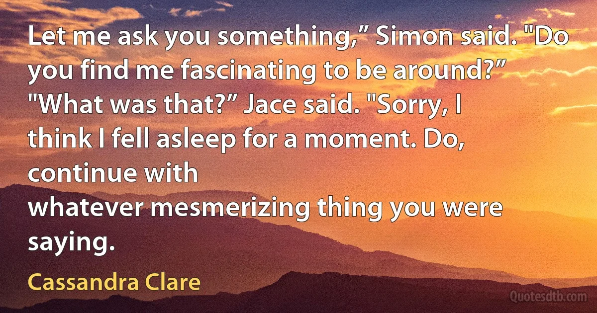 Let me ask you something,” Simon said. "Do you find me fascinating to be around?”
"What was that?” Jace said. "Sorry, I think I fell asleep for a moment. Do, continue with
whatever mesmerizing thing you were saying. (Cassandra Clare)