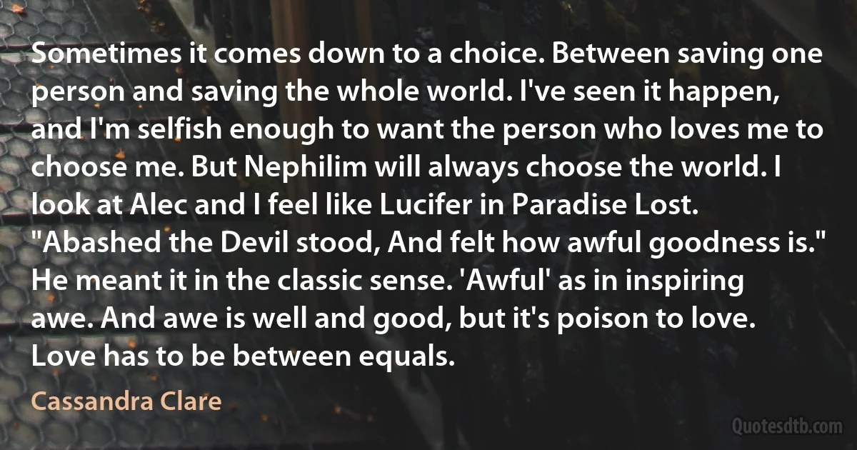 Sometimes it comes down to a choice. Between saving one person and saving the whole world. I've seen it happen, and I'm selfish enough to want the person who loves me to choose me. But Nephilim will always choose the world. I look at Alec and I feel like Lucifer in Paradise Lost. "Abashed the Devil stood, And felt how awful goodness is." He meant it in the classic sense. 'Awful' as in inspiring awe. And awe is well and good, but it's poison to love. Love has to be between equals. (Cassandra Clare)