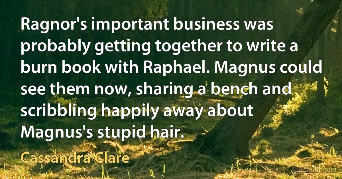 Ragnor's important business was probably getting together to write a burn book with Raphael. Magnus could see them now, sharing a bench and scribbling happily away about Magnus's stupid hair. (Cassandra Clare)