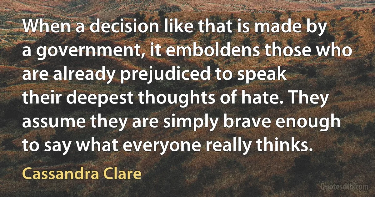 When a decision like that is made by a government, it emboldens those who are already prejudiced to speak their deepest thoughts of hate. They assume they are simply brave enough to say what everyone really thinks. (Cassandra Clare)