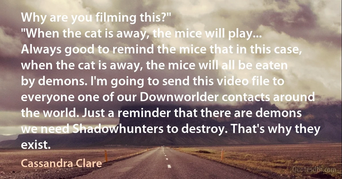 Why are you filming this?"
"When the cat is away, the mice will play... Always good to remind the mice that in this case, when the cat is away, the mice will all be eaten by demons. I'm going to send this video file to everyone one of our Downworlder contacts around the world. Just a reminder that there are demons we need Shadowhunters to destroy. That's why they exist. (Cassandra Clare)