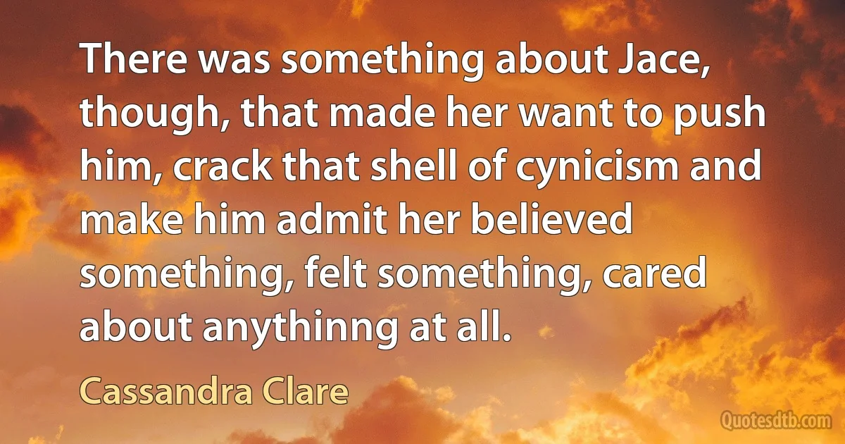 There was something about Jace, though, that made her want to push him, crack that shell of cynicism and make him admit her believed something, felt something, cared about anythinng at all. (Cassandra Clare)