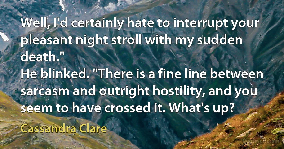 Well, I'd certainly hate to interrupt your pleasant night stroll with my sudden death."
He blinked. "There is a fine line between sarcasm and outright hostility, and you seem to have crossed it. What's up? (Cassandra Clare)