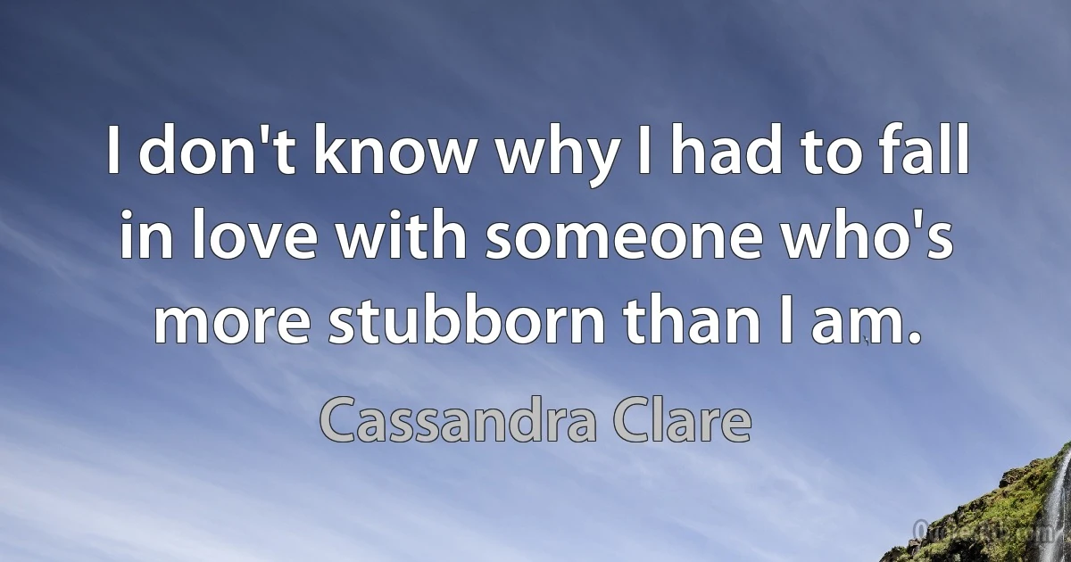 I don't know why I had to fall in love with someone who's more stubborn than I am. (Cassandra Clare)