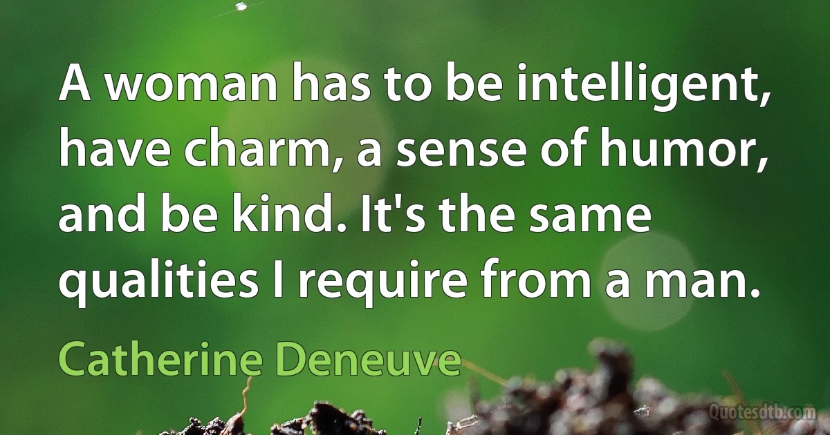 A woman has to be intelligent, have charm, a sense of humor, and be kind. It's the same qualities I require from a man. (Catherine Deneuve)