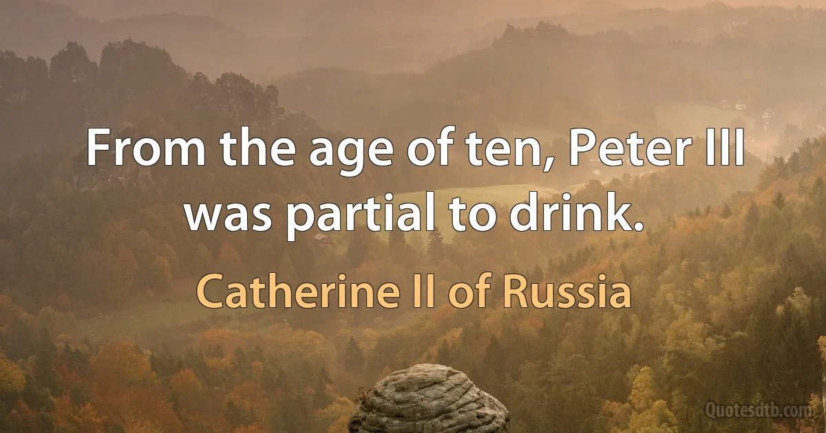 From the age of ten, Peter III was partial to drink. (Catherine II of Russia)