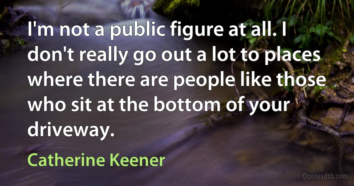 I'm not a public figure at all. I don't really go out a lot to places where there are people like those who sit at the bottom of your driveway. (Catherine Keener)