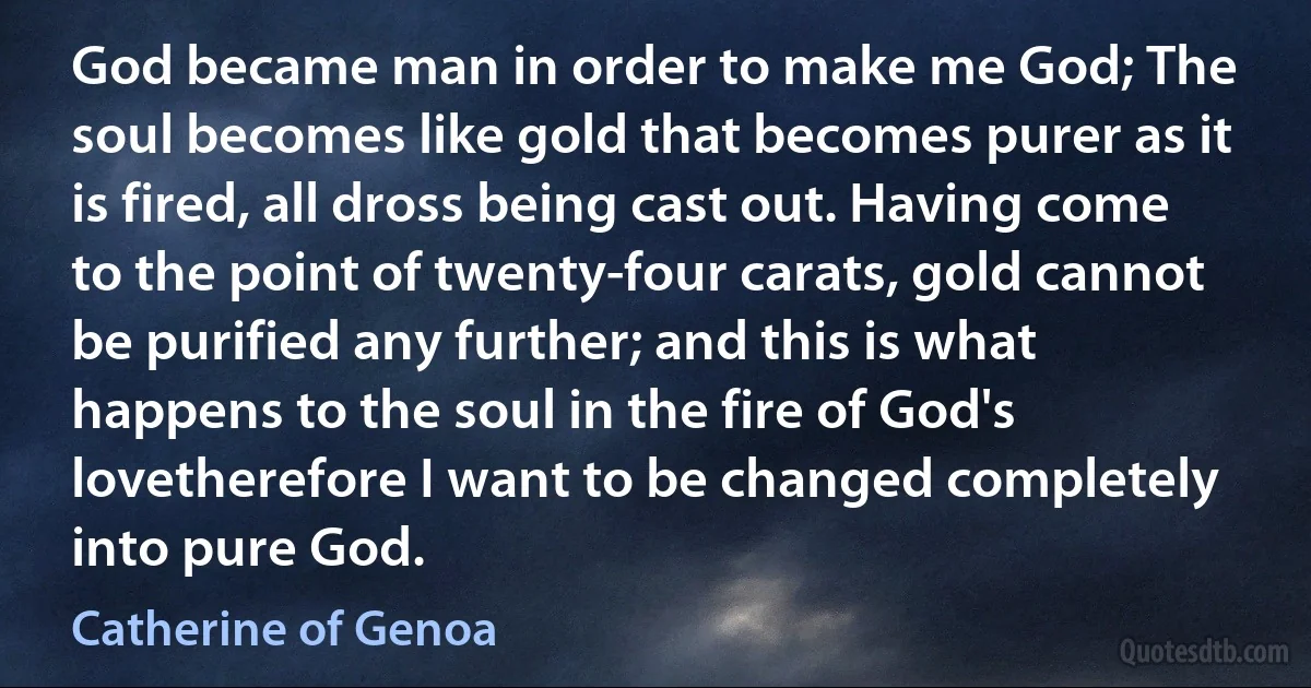 God became man in order to make me God; The soul becomes like gold that becomes purer as it is fired, all dross being cast out. Having come to the point of twenty-four carats, gold cannot be purified any further; and this is what happens to the soul in the fire of God's lovetherefore I want to be changed completely into pure God. (Catherine of Genoa)