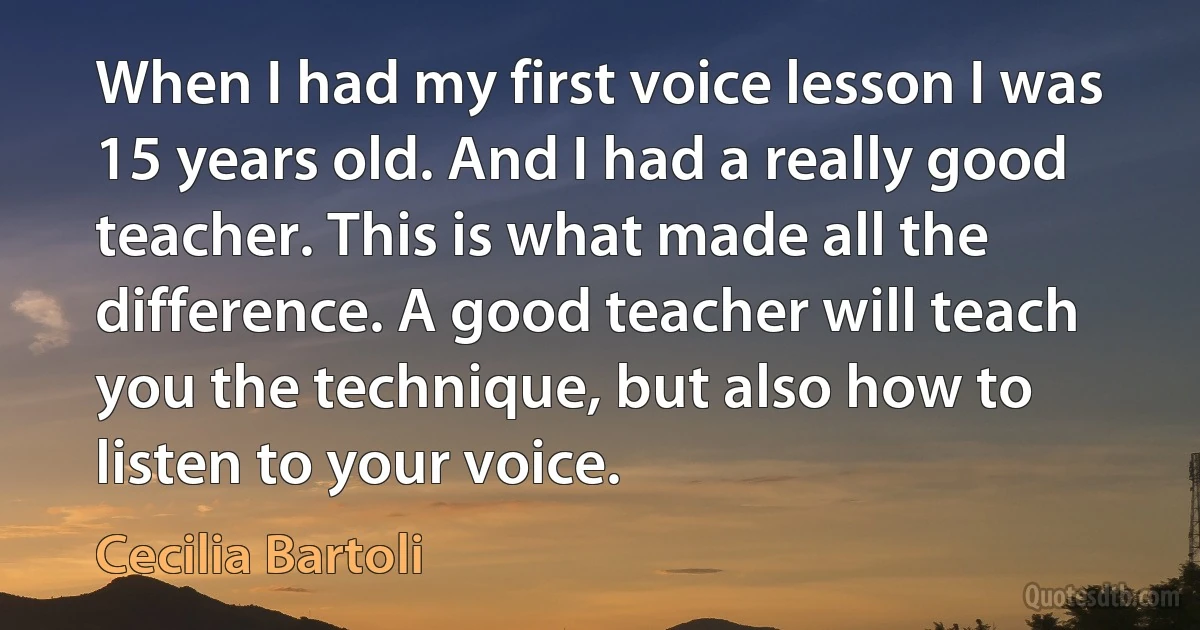 When I had my first voice lesson I was 15 years old. And I had a really good teacher. This is what made all the difference. A good teacher will teach you the technique, but also how to listen to your voice. (Cecilia Bartoli)