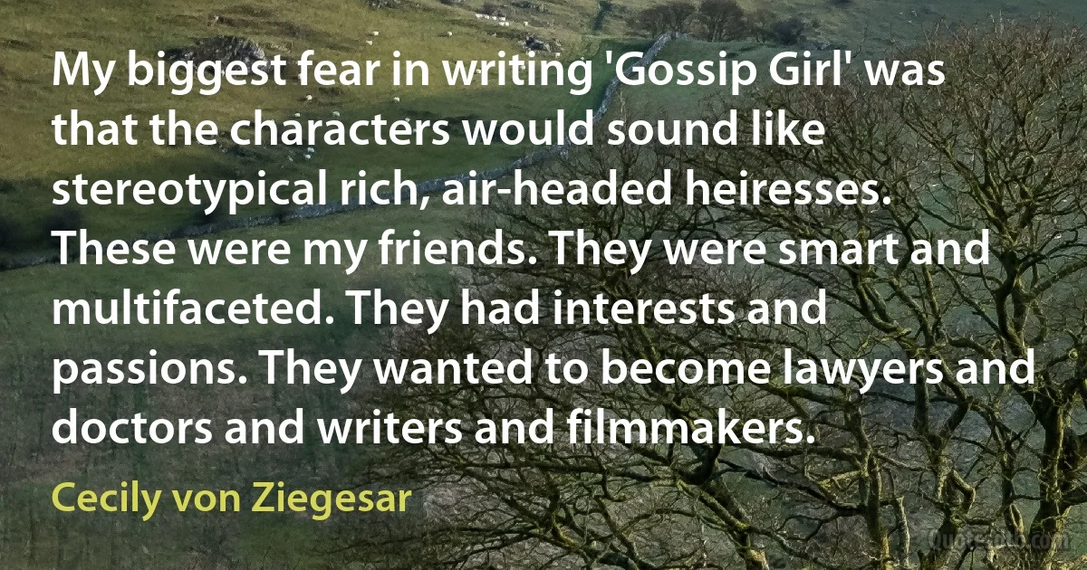 My biggest fear in writing 'Gossip Girl' was that the characters would sound like stereotypical rich, air-headed heiresses. These were my friends. They were smart and multifaceted. They had interests and passions. They wanted to become lawyers and doctors and writers and filmmakers. (Cecily von Ziegesar)