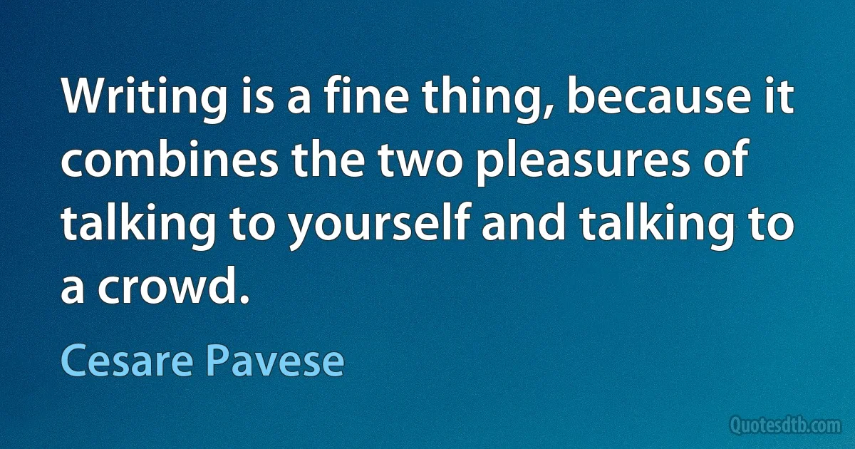 Writing is a fine thing, because it combines the two pleasures of talking to yourself and talking to a crowd. (Cesare Pavese)