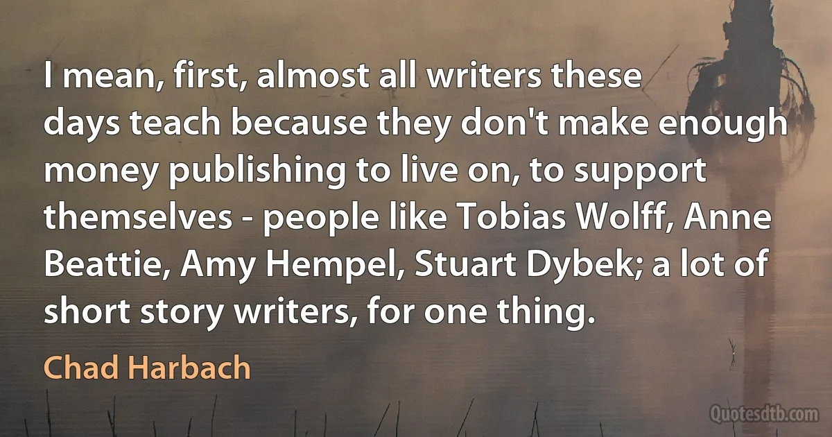 I mean, first, almost all writers these days teach because they don't make enough money publishing to live on, to support themselves - people like Tobias Wolff, Anne Beattie, Amy Hempel, Stuart Dybek; a lot of short story writers, for one thing. (Chad Harbach)